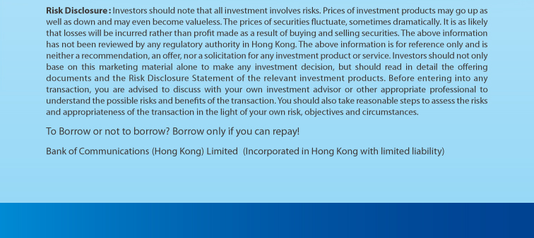 risk disclosure: investors should note that all investment involves risks. prices of investment products may go up as well as down and may even become valueless. the prices of securities fluctuate, sometimes dramatically. it is as likely that losses will be incurred rather than profit made as a result of buying and selling securities. the above information has not been reviewed by any regulatory authority in hong kong. the above information is for reference only and is neither a recommendation, an offer, nor a solicitation for any investment product or service. investors should not only base on this marketing material alone to make any investment decision, but should read in detail the offering documents and the risk disclosure statement of the relevant investment products. before entering into any transaction, you are advised to discuss with your own investment advisor or other appropriate professional to understand the possible risks and benefits of the transaction. you should also take reasonable steps to assess the risks and appropriateness of the transaction in the light of your own risk, objectives and circumstances. to borrow or not to borrow? borrow only if you can repay! bank of communications (hong kong) limited (incorporated in hong kong with limited liability)